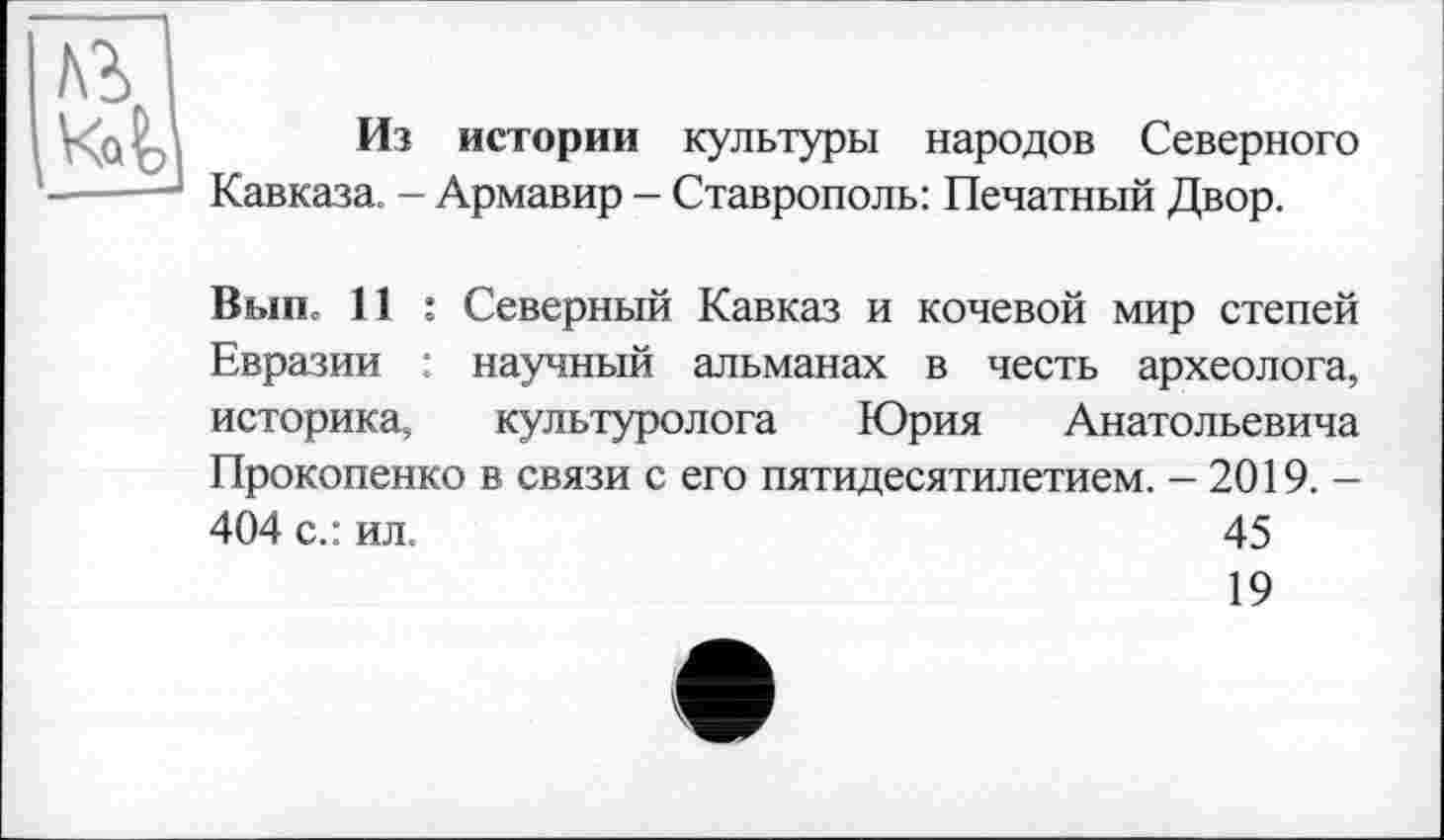 ﻿№
Из истории культуры народов Северного Кавказа. - Армавир - Ставрополь: Печатный Двор.
Вып» 11 : Северный Кавказ и кочевой мир степей Евразии : научный альманах в честь археолога, историка, культуролога Юрия Анатольевича Прокопенко в связи с его пятидесятилетием. - 2019. -404 с.: ил.	45
19